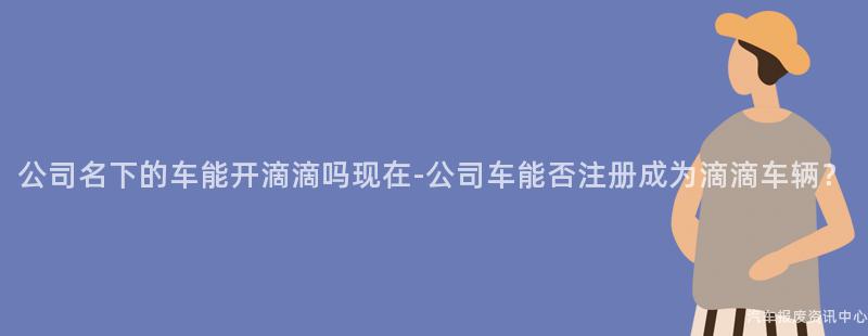 公司名下的车能开滴滴吗现在-公司车能否注册成为滴滴车辆？