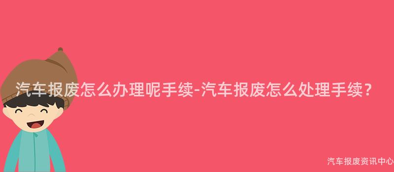 汽车报废怎么办理呢手续-汽车报废怎么处理手续？