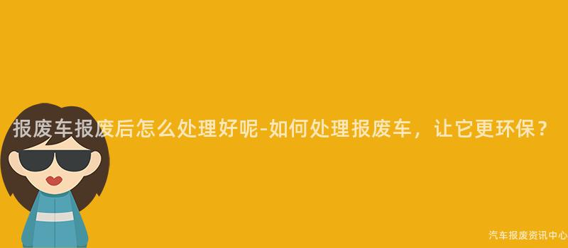 报废车报废后怎么处理好呢-如何处理报废车，让它更环保？
