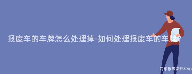 报废车的车牌怎么处理掉-如何处理报废车的车牌？