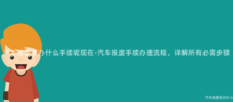 汽车报废要办什么手续呢现在-汽车报废手续办理流程，详解所有必需步骤