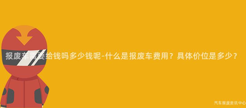 报废车需要给钱吗多少钱呢-什么是报废车费用？具体价位是多少？