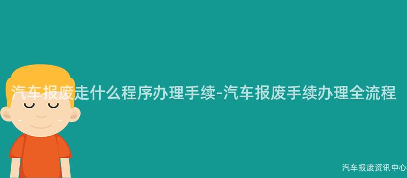 汽车报废走什么程序办理手续-汽车报废手续办理全流程
