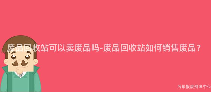 废品回收站可以卖废品吗-废品回收站如何销售废品？