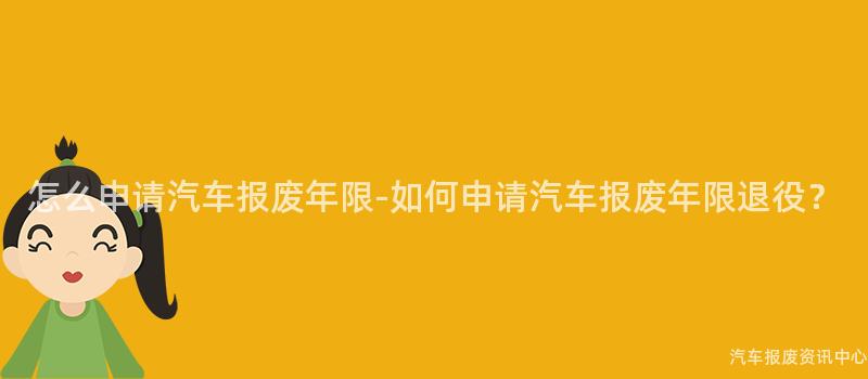 怎么申请汽车报废年限-如何申请汽车报废年限退役？