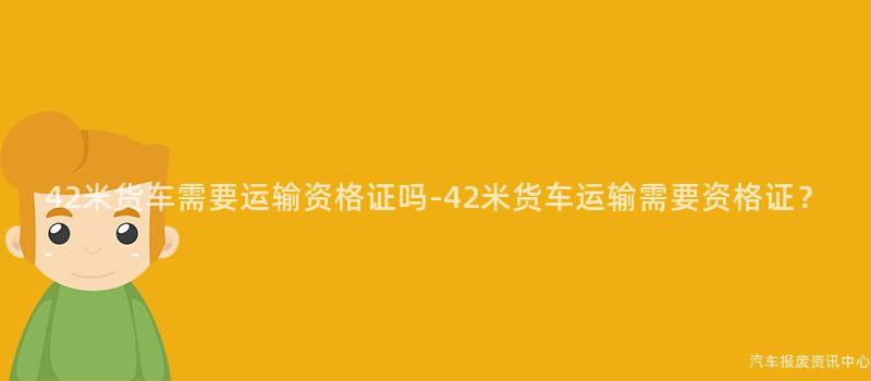42米货车需要运输资格证吗-42米货车运输需要资格证？