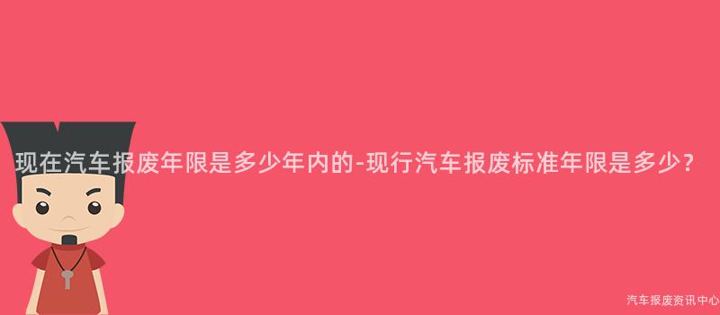 现在汽车报废年限是多少年内的-现行汽车报废标准年限是多少？