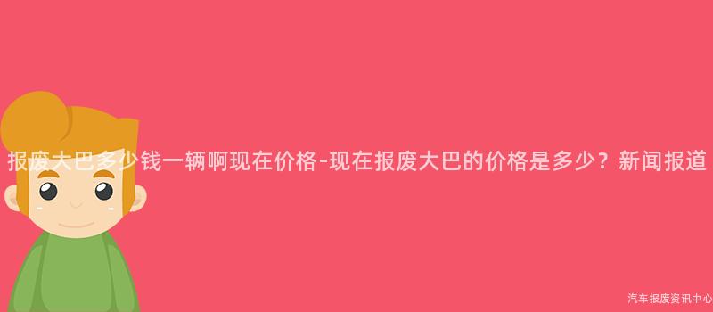 报废大巴多少钱一辆啊现在价格-现在报废大巴的价格是多少？新闻报道