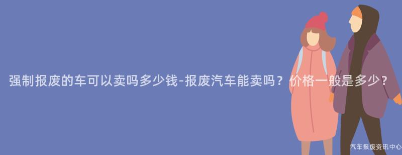 强制报废的车可以卖吗多少钱-报废汽车能卖吗？价格一般是多少？