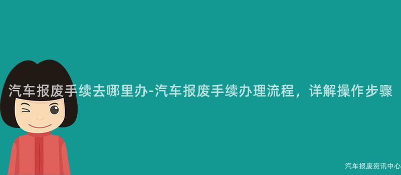 汽车报废手续去哪里办-汽车报废手续办理流程，详解操作步骤
