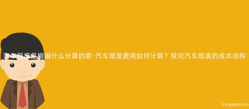 汽车报废是根据什么计算的呢-汽车报废费用如何计算？探究汽车报废的成本结构