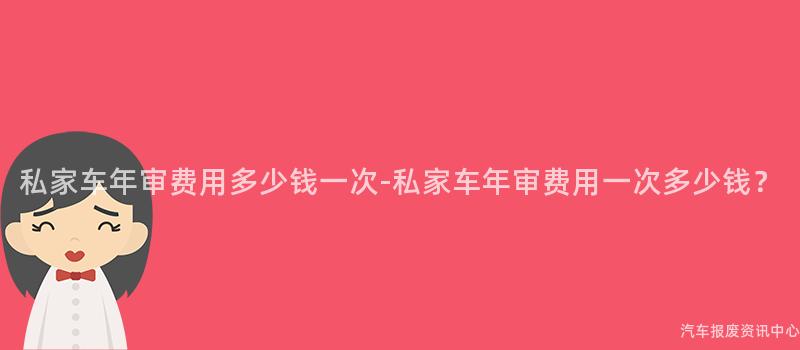 私家车年审费用多少钱一次-私家车年审费用一次多少钱？