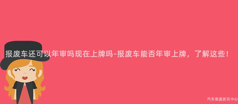 报废车还可以年审吗现在上牌吗-报废车能否年审上牌，了解这些！