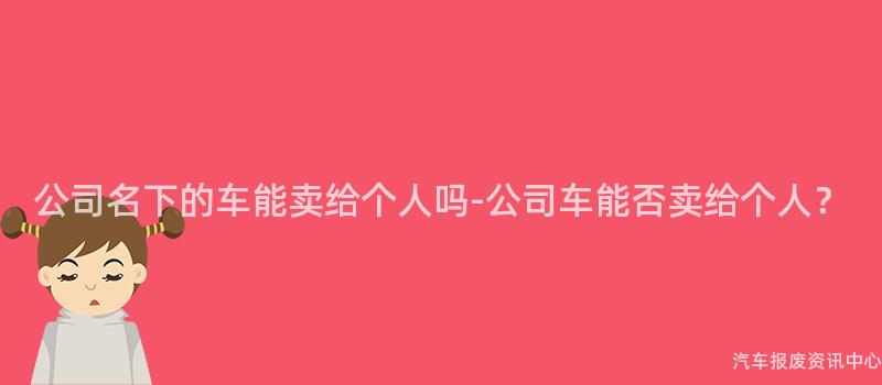 公司名下的车能卖给个人吗-公司车能否卖给个人？