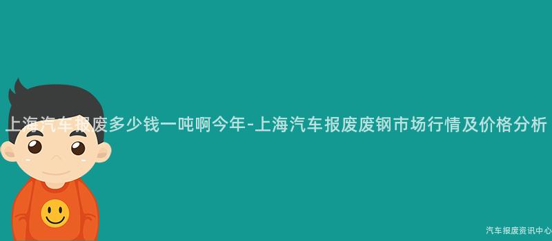 上海汽车报废多少钱一吨啊今年-上海汽车报废废钢市场行情及价格分析