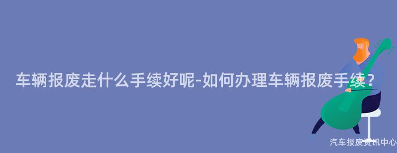 车辆报废走什么手续好呢-如何办理车辆报废手续？