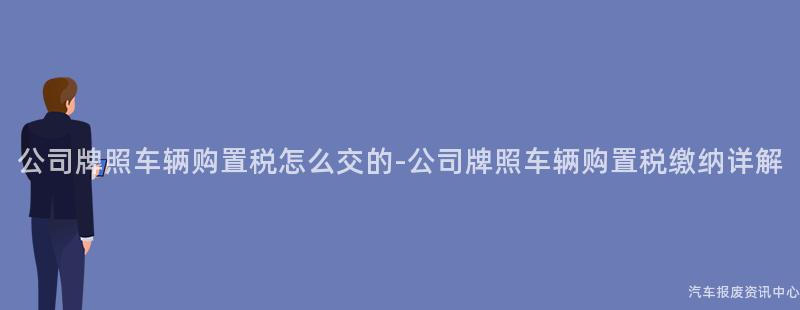 公司牌照车辆购置税怎么交的-公司牌照车辆购置税缴纳详解