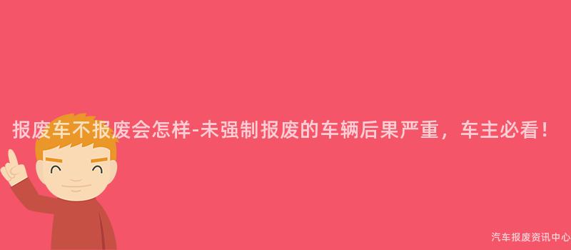 报废车不报废会怎样-未强制报废的车辆后果严重，车主必看！