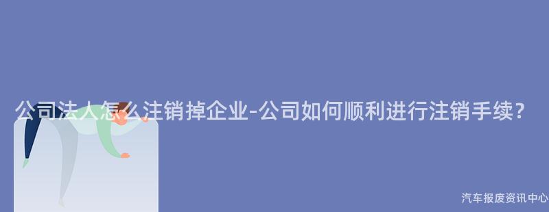 公司法人怎么注销掉企业-公司如何顺利进行注销手续？