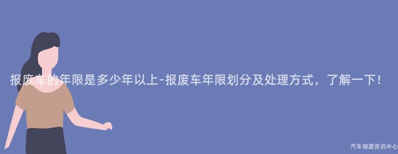 报废车的年限是多少年以上-报废车年限划分及处理方式，了解一下！