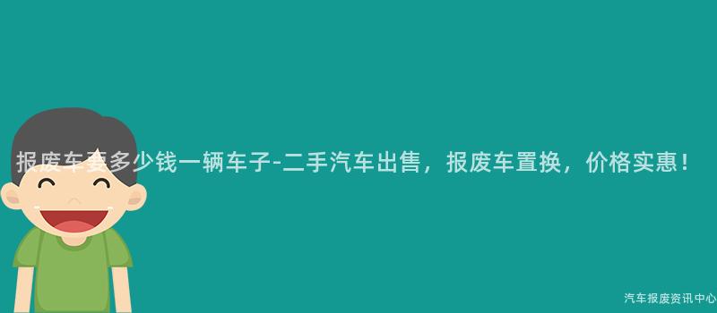 报废车要多少钱一辆车子-二手汽车出售，报废车置换，价格实惠！
