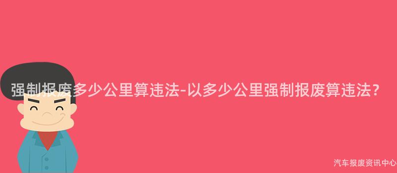 强制报废多少公里算违法-以多少公里强制报废算违法？