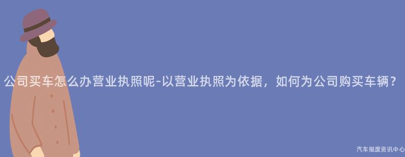 公司买车怎么办营业执照呢-以营业执照为依据，如何为公司购买车辆？