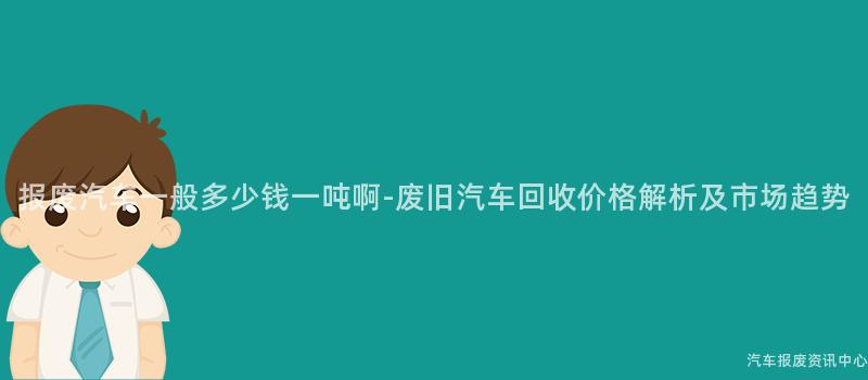 报废汽车一般多少钱一吨啊-废旧汽车回收价格解析及市场趋势