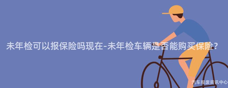 未年检可以报保险吗现在-未年检车辆是否能购买保险？