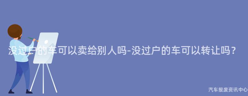 没过户的车可以卖给别人吗-没过户的车可以转让吗？