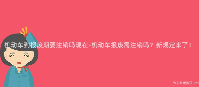 机动车到报废期要注销吗现在-机动车报废需注销吗？新规定来了！