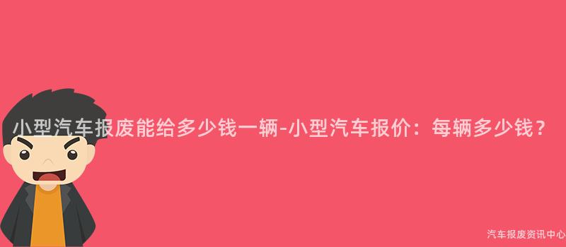 小型汽车报废能给多少钱一辆-小型汽车报价：每辆多少钱？