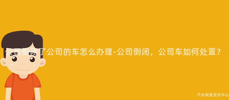公司倒闭了公司的车怎么办理-公司倒闭，公司车如何处置？