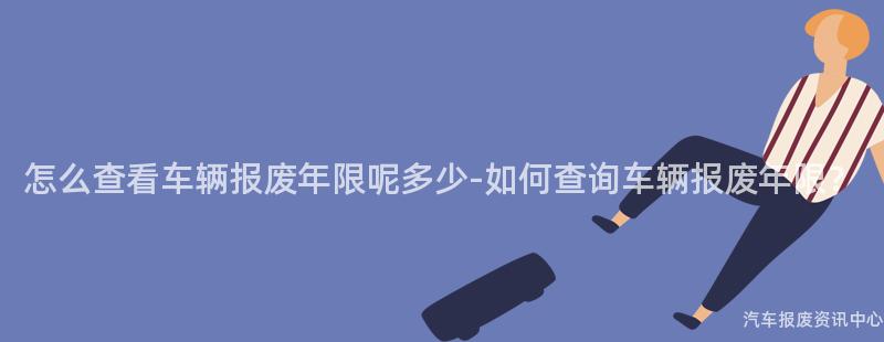 怎么查看车辆报废年限呢多少-如何查询车辆报废年限？