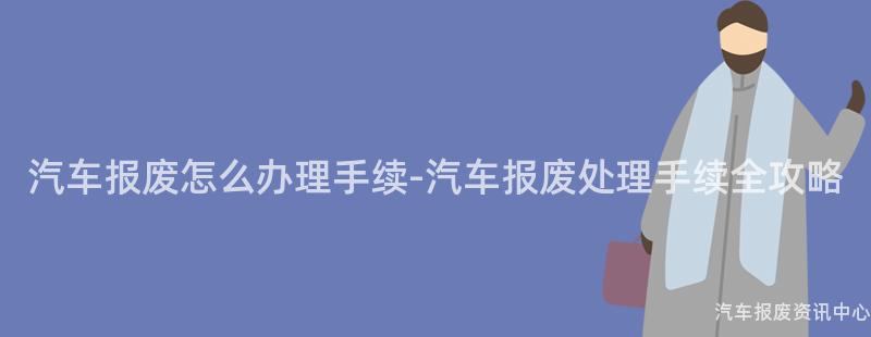 汽车报废怎么办理手续-汽车报废处理手续全攻略