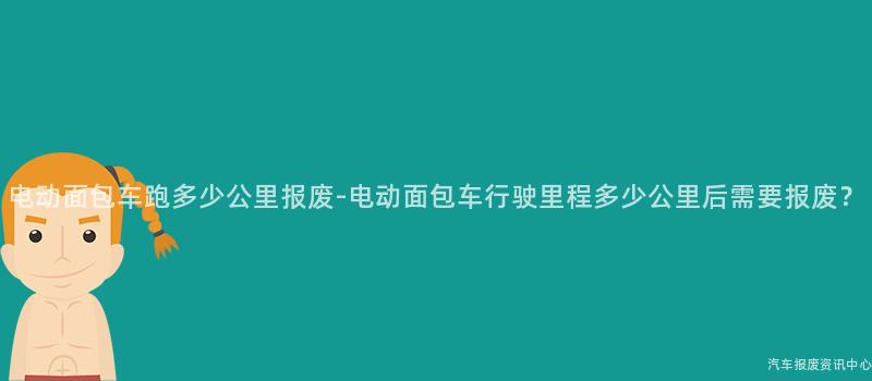 电动面包车跑多少公里报废-电动面包车行驶里程多少公里后需要报废？
