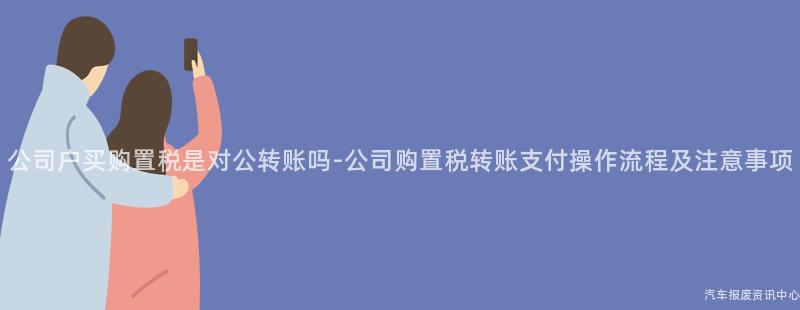 公司户买购置税是对公转账吗-公司购置税转账支付操作流程及注意事项