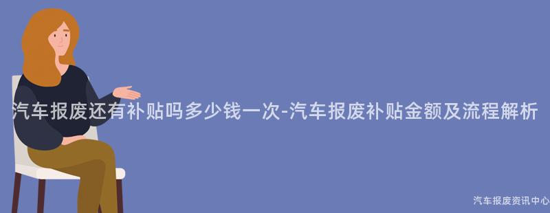 汽车报废还有补贴吗多少钱一次-汽车报废补贴金额及流程解析