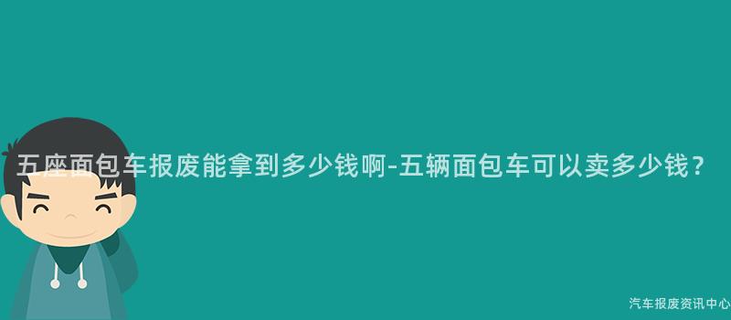 五座面包车报废能拿到多少钱啊-五辆面包车可以卖多少钱？