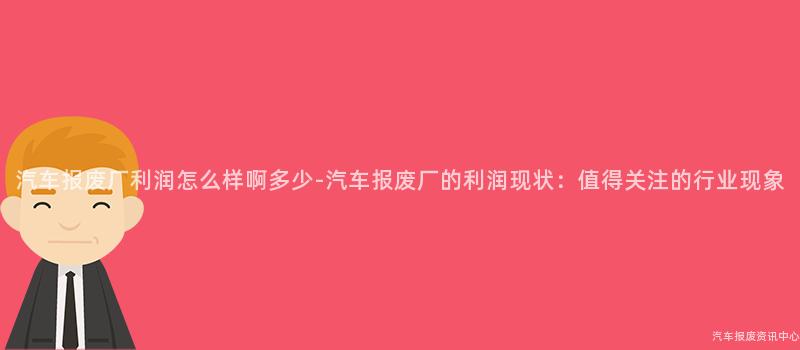 汽车报废厂利润怎么样啊多少-汽车报废厂的利润现状：值得关注的行业现象