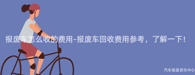 报废车怎么收的费用-报废车回收费用参考，了解一下！