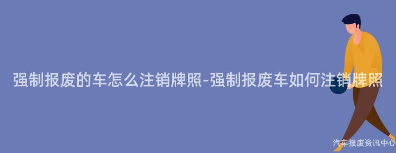 强制报废的车怎么注销牌照-强制报废车如何注销牌照