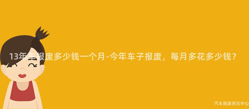 13年车报废多少钱一个月-今年车子报废，每月多花多少钱？