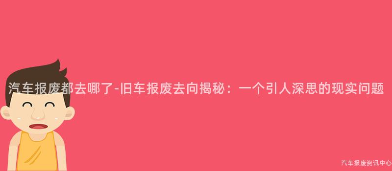 汽车报废都去哪了-旧车报废去向揭秘：一个引人深思的现实问题