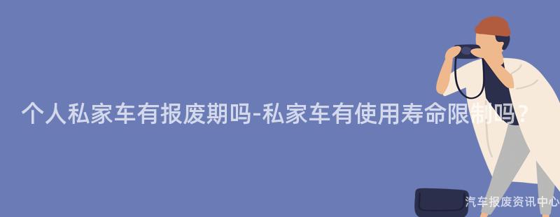 个人私家车有报废期吗-私家车有使用寿命限制吗？