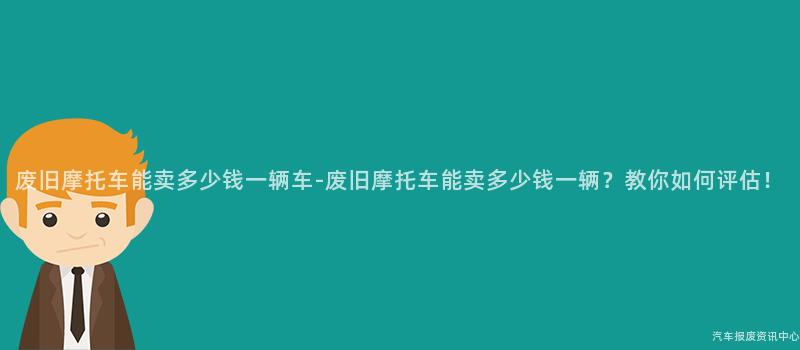 废旧摩托车能卖多少钱一辆车-废旧摩托车能卖多少钱一辆？教你如何评估！
