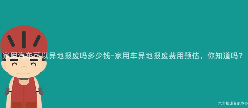 家用汽车可以异地报废吗多少钱-家用车异地报废费用预估，你知道吗？