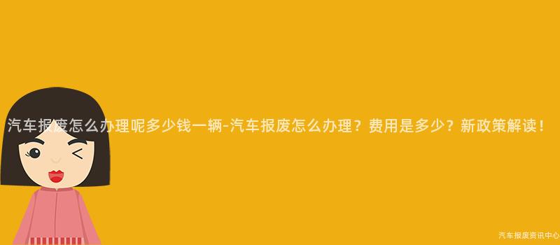 汽车报废怎么办理呢多少钱一辆-汽车报废怎么办理？费用是多少？新政策解读！