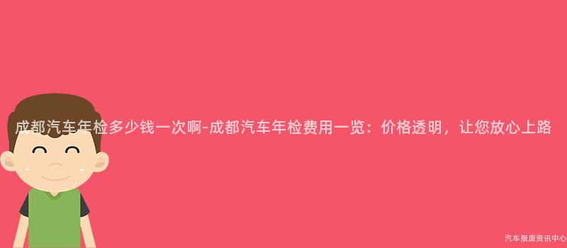 成都汽车年检多少钱一次啊-成都汽车年检费用一览：价格透明，让您放心上路
