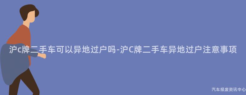 沪c牌二手车可以异地过户吗-沪C牌二手车异地过户注意事项